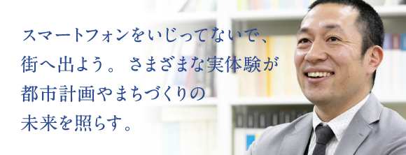 スマートフォンをいじってないで、街へ出よう。さまざまな実体験が都市計画やまちづくりの未来を照らす。